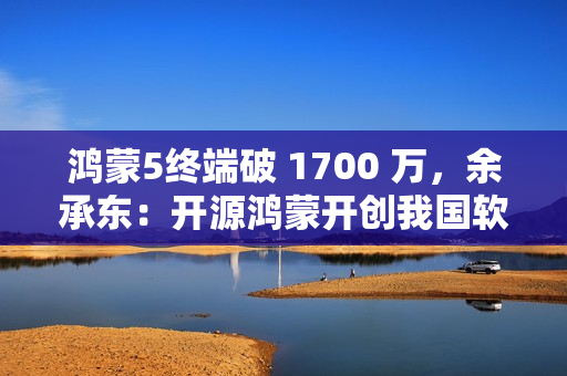 鸿蒙5终端破 1700 万,余承东:开源鸿蒙开创我国软件发展史的奇迹 鸿蒙5终端破 1700 万,余承东:开源鸿蒙开创我国软件发展史的奇迹