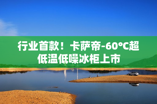 行业首款！卡萨帝-60℃超低温低噪冰柜上市
