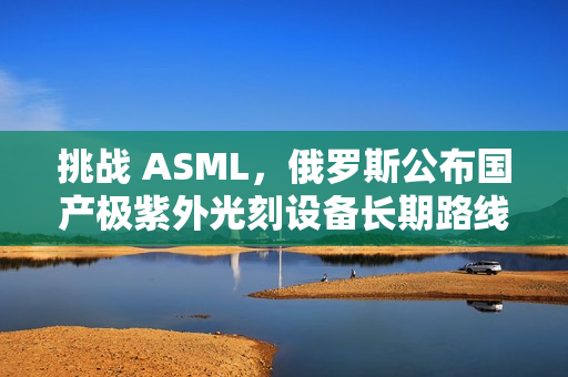 挑战 ASML，俄罗斯公布国产极紫外光刻设备长期路线图