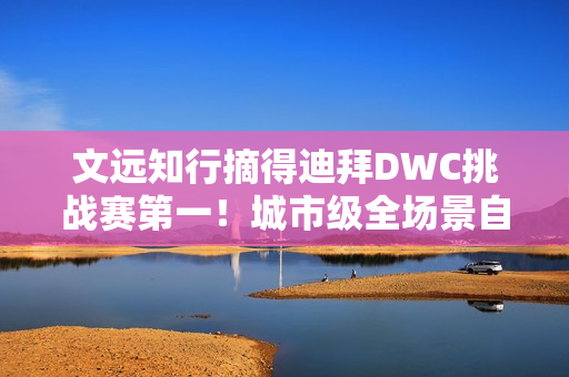 文远知行摘得迪拜DWC挑战赛第一！城市级全场景自动驾驶解决方案成夺冠关键