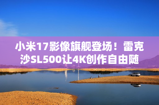 小米17影像旗舰登场！雷克沙SL500让4K创作自由随行