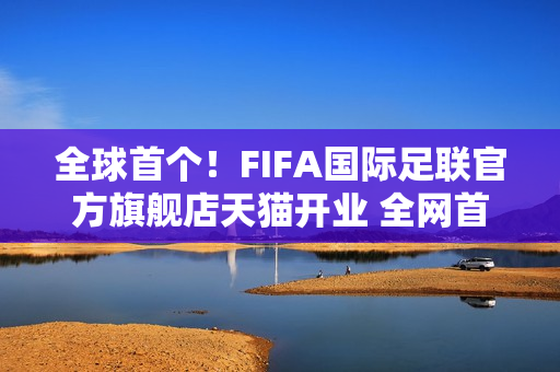全球首个！FIFA国际足联官方旗舰店天猫开业 全网首发2026世界杯吉祥物