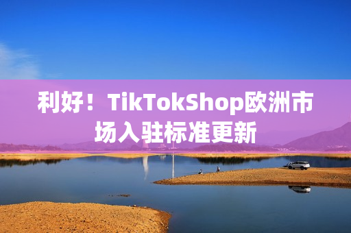 利好！TikTokShop欧洲市场入驻标准更新