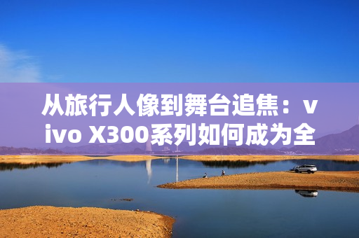 从旅行人像到舞台追焦：vivo X300系列如何成为全场景旗舰拍照利器