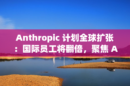 Anthropic 计划全球扩张：国际员工将翻倍，聚焦 AI 市场