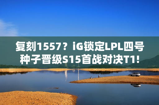 复刻1557？iG锁定LPL四号种子晋级S15首战对决T1!