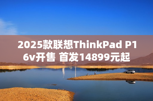 2025款联想ThinkPad P16v开售 首发14899元起
