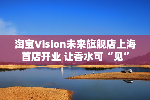 淘宝Vision未来旗舰店上海首店开业 让香水可“见” 淘宝Vision未来旗舰店上海首店开业 让香水可“见”