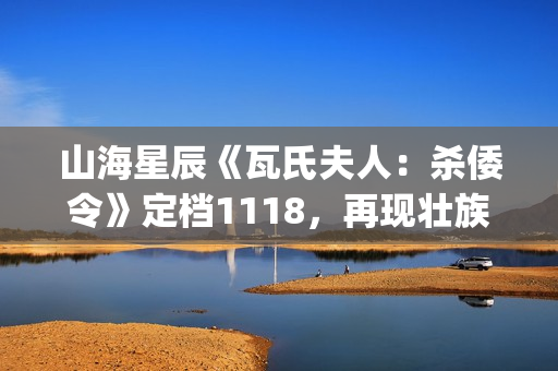 山海星辰《瓦氏夫人：杀倭令》定档1118，再现壮族女英雄抗倭史诗(山海星辰是什么意思)