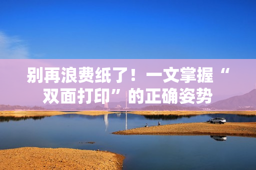 别再浪费纸了！一文掌握“双面打印”的正确姿势
