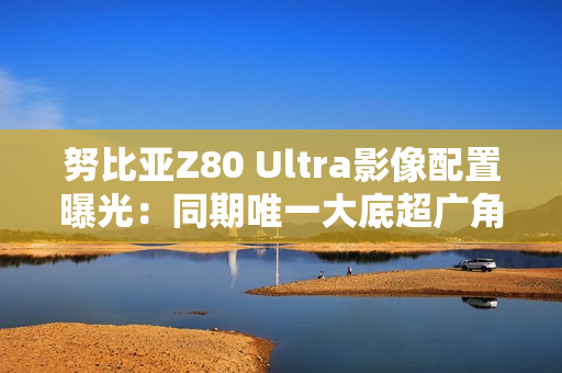努比亚Z80 Ultra影像配置曝光：同期唯一大底超广角