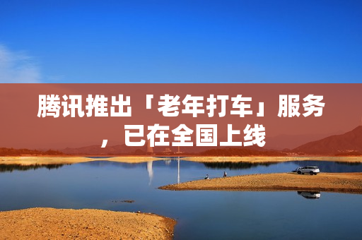 腾讯推出「老年打车」服务，已在全国上线