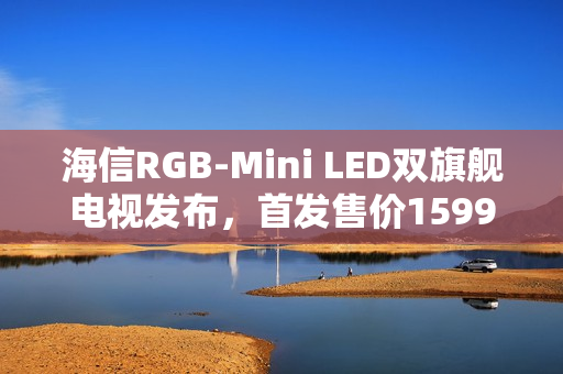 海信RGB-Mini LED双旗舰电视发布，首发售价15999元起