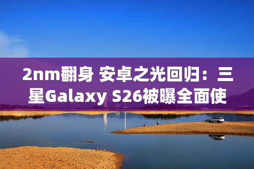 2nm翻身 安卓之光回归：三星Galaxy S26被曝全面使用Exynos 2600