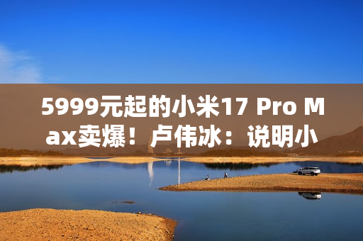 5999元起的小米17 Pro Max卖爆！卢伟冰：说明小米上探超高端赢得了认可
