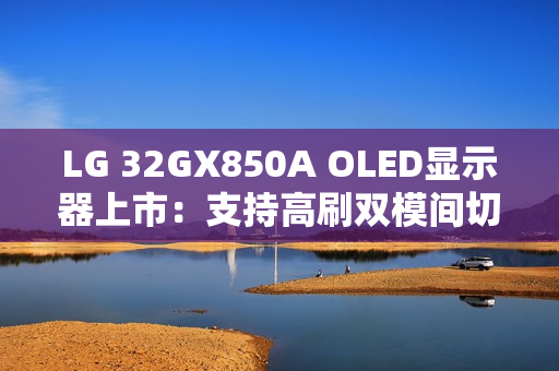 LG 32GX850A OLED显示器上市：支持高刷双模间切换 售价6299元