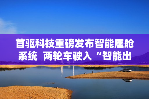 首驱科技重磅发布智能座舱系统  两轮车驶入“智能出行机器人”时代