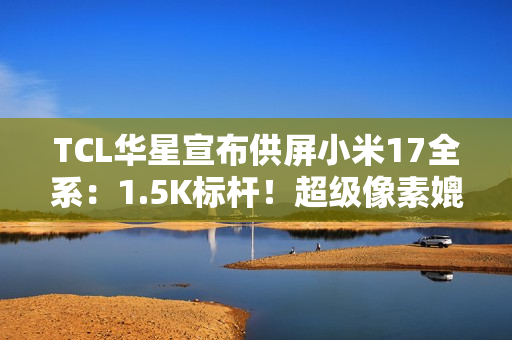 TCL华星宣布供屏小米17全系：1.5K标杆！超级像素媲美2K
