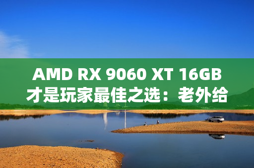 AMD RX 9060 XT 16GB才是玩家最佳之选：老外给出四大理由 你认同吗