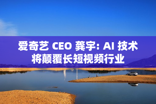 爱奇艺 CEO 龚宇: AI 技术将颠覆长短视频行业