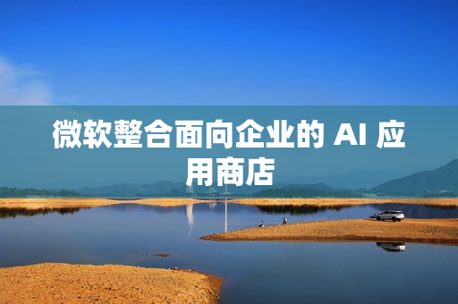 微软整合面向企业的 AI 应用商店 微软整合面向企业的 AI 应用商店