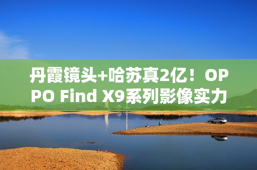 丹霞镜头+哈苏真2亿！OPPO Find X9系列影像实力再进阶