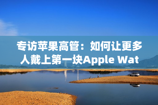 专访苹果高管：如何让更多人戴上第一块Apple Watch？