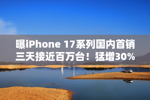 曝iPhone 17系列国内首销三天接近百万台！猛增30%