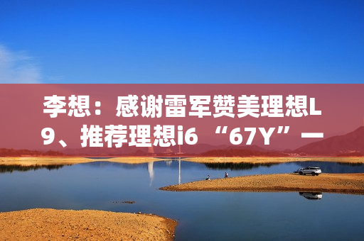 李想：感谢雷军赞美理想L9、推荐理想i6 “67Y”一起加电