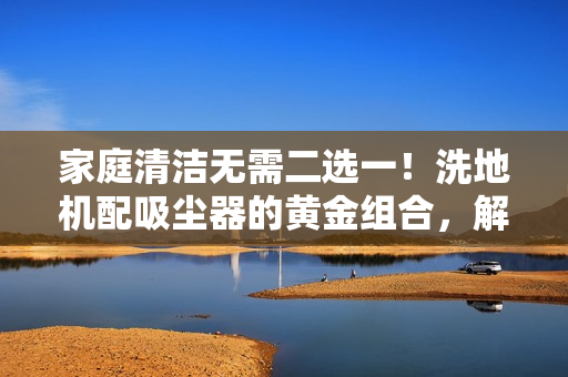 家庭清洁无需二选一！洗地机配吸尘器的黄金组合，解决90%日常清洁难题