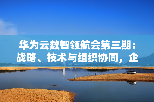 华为云数智领航会第三期:战略、技术与组织协同,企业数智化跃迁正当时 华为云数智领航会第三期:战略、技术与组织协同,企业数智化跃迁正当时