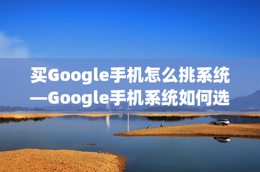 买Google手机怎么挑系统—Google手机系统如何选择方法 买Google手机怎么挑系统—Google手机系统如何选择方法