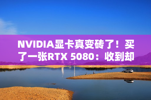 NVIDIA显卡真变砖了！买了一张RTX 5080：收到却是真砖块