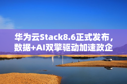 华为云Stack8.6正式发布，数据+AI双擎驱动加速政企智能化跃迁