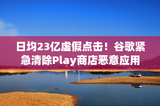 日均23亿虚假点击！谷歌紧急清除Play商店恶意应用