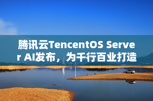 腾讯云TencentOS Server AI发布，为千行百业打造安全可靠的国产化数字底座