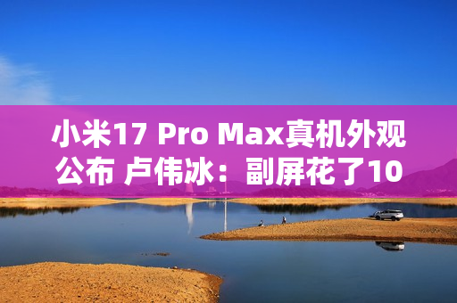 小米17 Pro Max真机外观公布 卢伟冰：副屏花了10亿