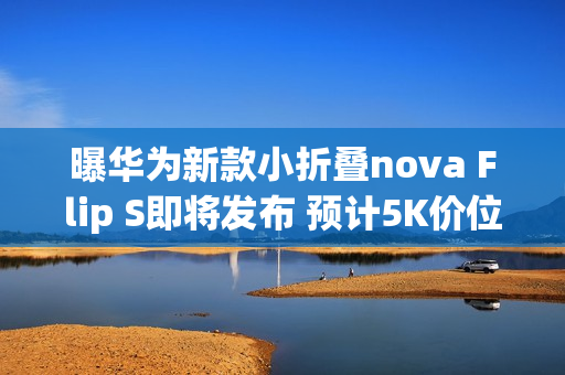 曝华为新款小折叠nova Flip S即将发布 预计5K价位段