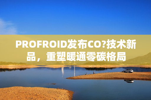 PROFROID发布CO?技术新品,重塑暖通零碳格局 PROFROID发布CO?技术新品,重塑暖通零碳格局