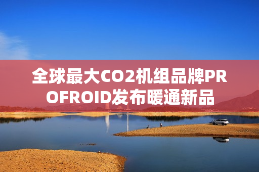 全球最大CO2机组品牌PROFROID发布暖通新品
