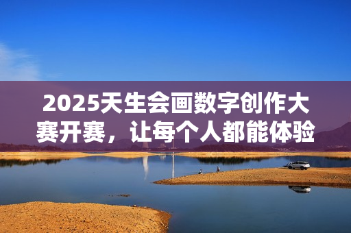 2025天生会画数字创作大赛开赛，让每个人都能体验创作的乐趣