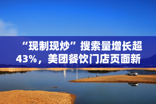 “现制现炒”搜索量增长超43%，美团餐饮门店页面新增相关展示功能