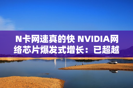 N卡网速真的快 NVIDIA网络芯片爆发式增长:已超越华为 N卡网速真的快 NVIDIA网络芯片爆发式增长:已超越华为