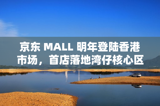 京东 MALL 明年登陆香港市场，首店落地湾仔核心区