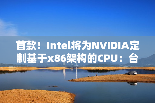 首款！Intel将为NVIDIA定制基于x86架构的CPU：台积电制造