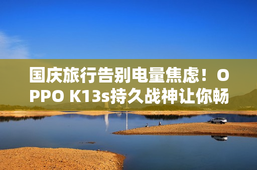 国庆旅行告别电量焦虑！OPPO K13s持久战神让你畅玩整个长假