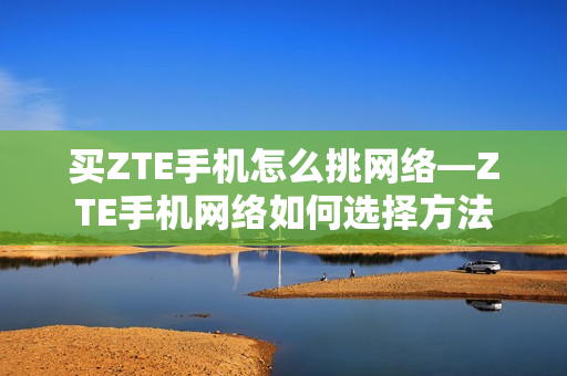 买ZTE手机怎么挑网络—ZTE手机网络如何选择方法
