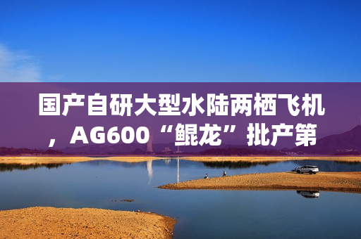 国产自研大型水陆两栖飞机，AG600“鲲龙”批产第三架机总装下线