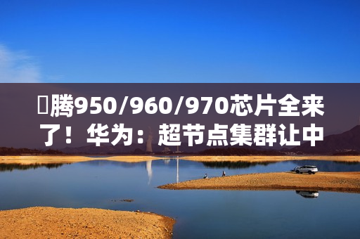 昇腾950/960/970芯片全来了！华为：超节点集群让中国算力无忧