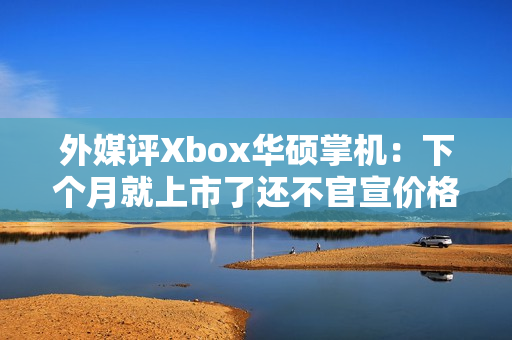 外媒评Xbox华硕掌机：下个月就上市了还不官宣价格？
